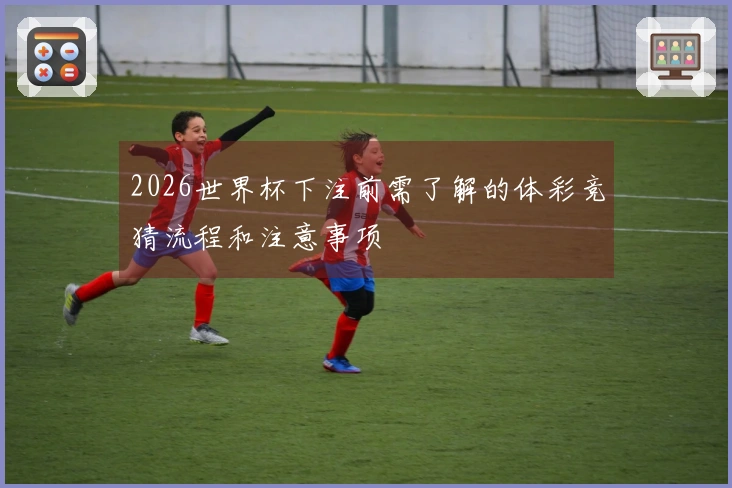 2026世界杯下注前需了解的体彩竞猜流程和注意事项